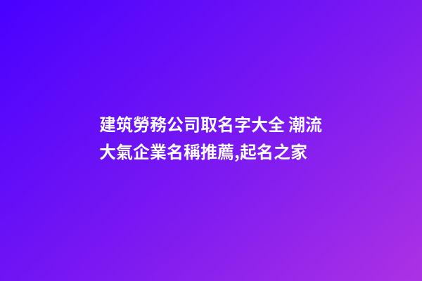 建筑勞務公司取名字大全 潮流大氣企業名稱推薦,起名之家-第1張-公司起名-玄機派